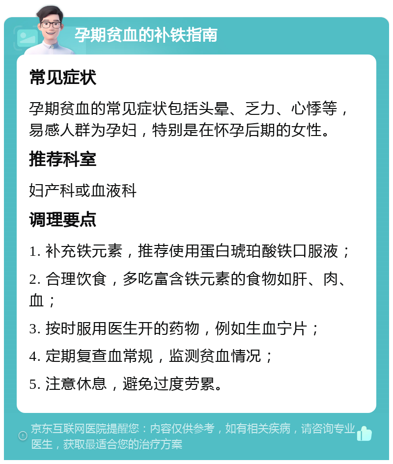 孕期贫血的补铁指南 常见症状 孕期贫血的常见症状包括头晕、乏力、心悸等，易感人群为孕妇，特别是在怀孕后期的女性。 推荐科室 妇产科或血液科 调理要点 1. 补充铁元素，推荐使用蛋白琥珀酸铁口服液； 2. 合理饮食，多吃富含铁元素的食物如肝、肉、血； 3. 按时服用医生开的药物，例如生血宁片； 4. 定期复查血常规，监测贫血情况； 5. 注意休息，避免过度劳累。