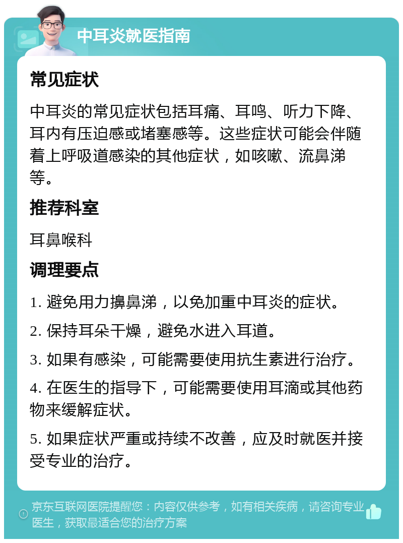 中耳炎就医指南 常见症状 中耳炎的常见症状包括耳痛、耳鸣、听力下降、耳内有压迫感或堵塞感等。这些症状可能会伴随着上呼吸道感染的其他症状，如咳嗽、流鼻涕等。 推荐科室 耳鼻喉科 调理要点 1. 避免用力擤鼻涕，以免加重中耳炎的症状。 2. 保持耳朵干燥，避免水进入耳道。 3. 如果有感染，可能需要使用抗生素进行治疗。 4. 在医生的指导下，可能需要使用耳滴或其他药物来缓解症状。 5. 如果症状严重或持续不改善，应及时就医并接受专业的治疗。