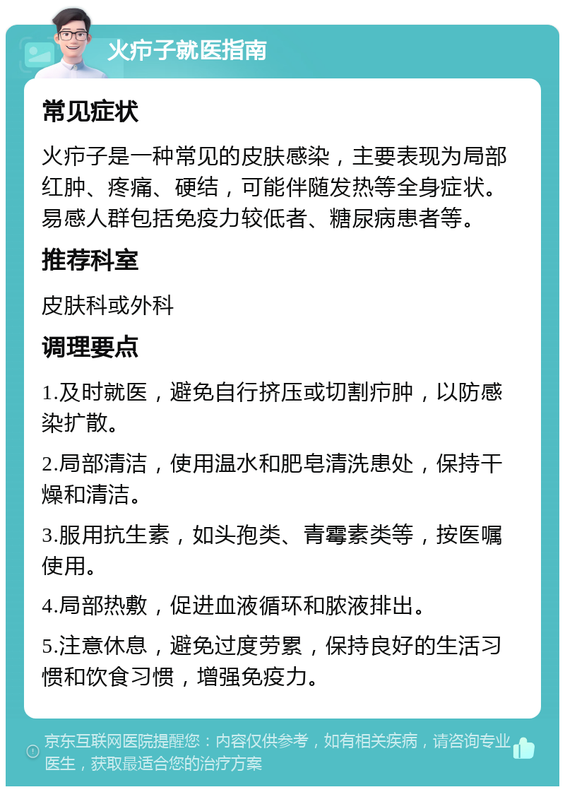 火疖子就医指南 常见症状 火疖子是一种常见的皮肤感染，主要表现为局部红肿、疼痛、硬结，可能伴随发热等全身症状。易感人群包括免疫力较低者、糖尿病患者等。 推荐科室 皮肤科或外科 调理要点 1.及时就医，避免自行挤压或切割疖肿，以防感染扩散。 2.局部清洁，使用温水和肥皂清洗患处，保持干燥和清洁。 3.服用抗生素，如头孢类、青霉素类等，按医嘱使用。 4.局部热敷，促进血液循环和脓液排出。 5.注意休息，避免过度劳累，保持良好的生活习惯和饮食习惯，增强免疫力。