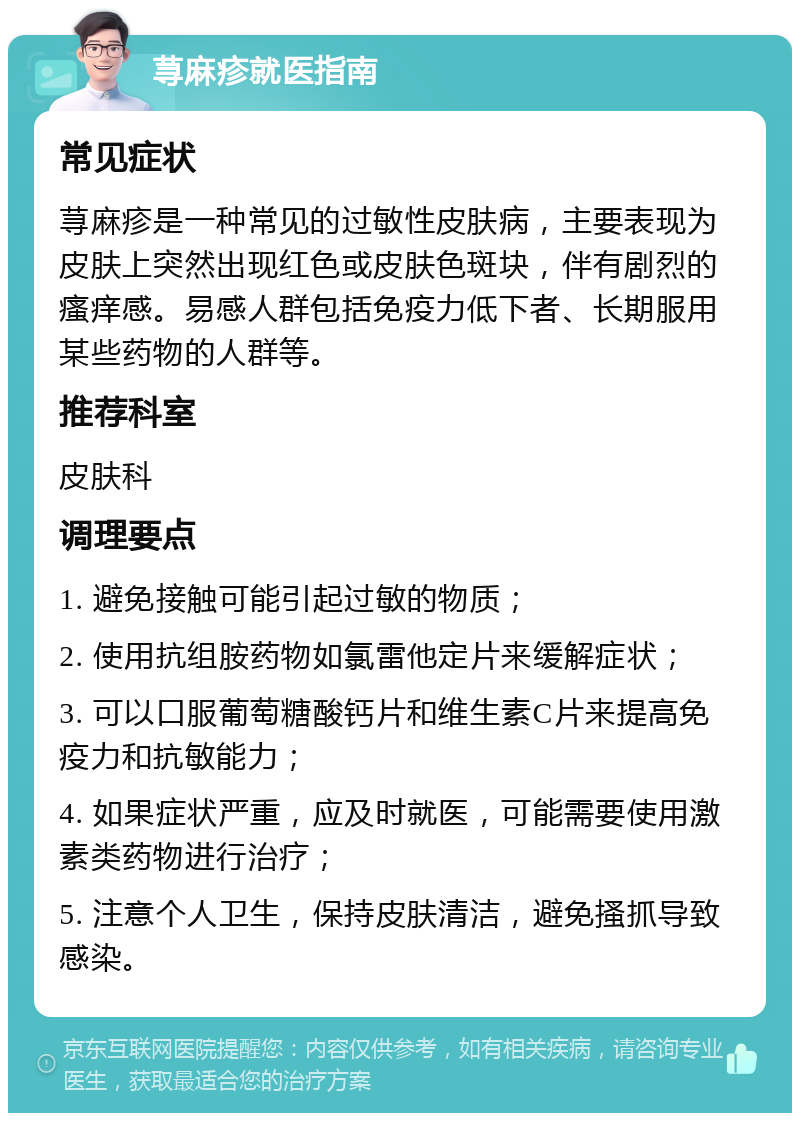 荨麻疹就医指南 常见症状 荨麻疹是一种常见的过敏性皮肤病，主要表现为皮肤上突然出现红色或皮肤色斑块，伴有剧烈的瘙痒感。易感人群包括免疫力低下者、长期服用某些药物的人群等。 推荐科室 皮肤科 调理要点 1. 避免接触可能引起过敏的物质； 2. 使用抗组胺药物如氯雷他定片来缓解症状； 3. 可以口服葡萄糖酸钙片和维生素C片来提高免疫力和抗敏能力； 4. 如果症状严重，应及时就医，可能需要使用激素类药物进行治疗； 5. 注意个人卫生，保持皮肤清洁，避免搔抓导致感染。