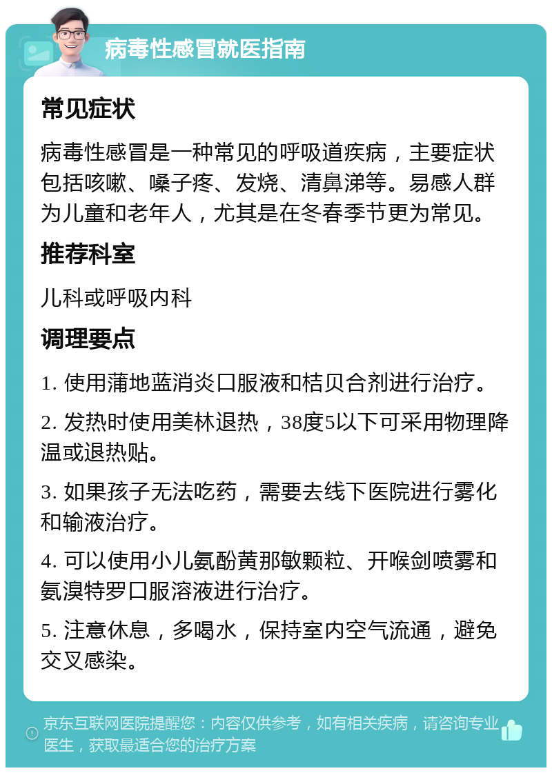 病毒性感冒就医指南 常见症状 病毒性感冒是一种常见的呼吸道疾病，主要症状包括咳嗽、嗓子疼、发烧、清鼻涕等。易感人群为儿童和老年人，尤其是在冬春季节更为常见。 推荐科室 儿科或呼吸内科 调理要点 1. 使用蒲地蓝消炎口服液和桔贝合剂进行治疗。 2. 发热时使用美林退热，38度5以下可采用物理降温或退热贴。 3. 如果孩子无法吃药，需要去线下医院进行雾化和输液治疗。 4. 可以使用小儿氨酚黄那敏颗粒、开喉剑喷雾和氨溴特罗口服溶液进行治疗。 5. 注意休息，多喝水，保持室内空气流通，避免交叉感染。