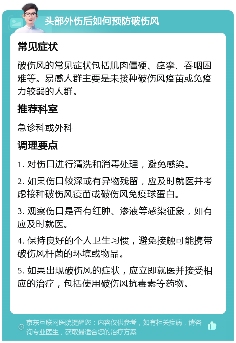 头部外伤后如何预防破伤风 常见症状 破伤风的常见症状包括肌肉僵硬、痉挛、吞咽困难等。易感人群主要是未接种破伤风疫苗或免疫力较弱的人群。 推荐科室 急诊科或外科 调理要点 1. 对伤口进行清洗和消毒处理，避免感染。 2. 如果伤口较深或有异物残留，应及时就医并考虑接种破伤风疫苗或破伤风免疫球蛋白。 3. 观察伤口是否有红肿、渗液等感染征象，如有应及时就医。 4. 保持良好的个人卫生习惯，避免接触可能携带破伤风杆菌的环境或物品。 5. 如果出现破伤风的症状，应立即就医并接受相应的治疗，包括使用破伤风抗毒素等药物。