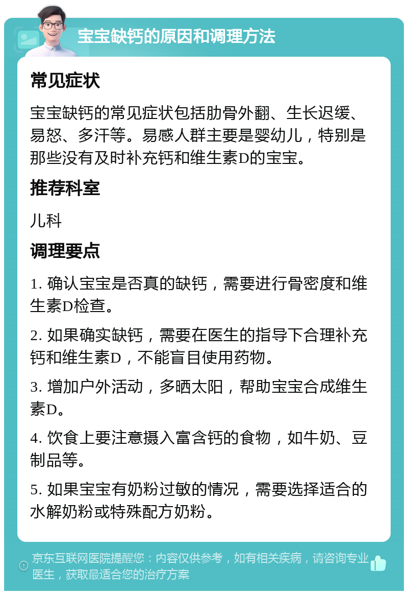 宝宝缺钙的原因和调理方法 常见症状 宝宝缺钙的常见症状包括肋骨外翻、生长迟缓、易怒、多汗等。易感人群主要是婴幼儿，特别是那些没有及时补充钙和维生素D的宝宝。 推荐科室 儿科 调理要点 1. 确认宝宝是否真的缺钙，需要进行骨密度和维生素D检查。 2. 如果确实缺钙，需要在医生的指导下合理补充钙和维生素D，不能盲目使用药物。 3. 增加户外活动，多晒太阳，帮助宝宝合成维生素D。 4. 饮食上要注意摄入富含钙的食物，如牛奶、豆制品等。 5. 如果宝宝有奶粉过敏的情况，需要选择适合的水解奶粉或特殊配方奶粉。