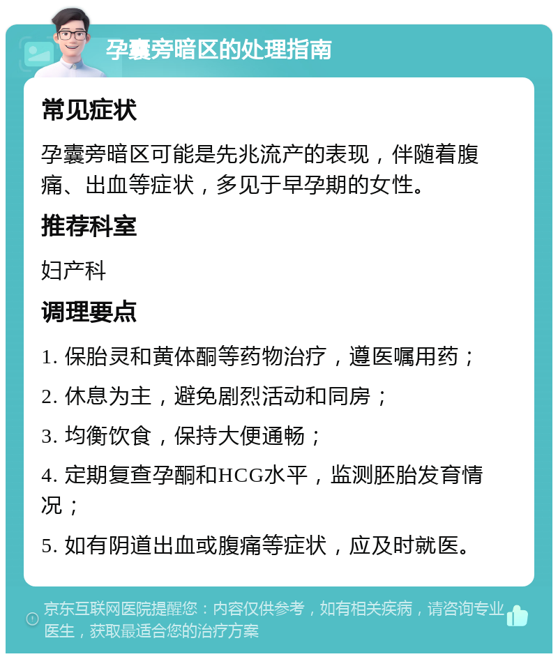 孕囊旁暗区的处理指南 常见症状 孕囊旁暗区可能是先兆流产的表现，伴随着腹痛、出血等症状，多见于早孕期的女性。 推荐科室 妇产科 调理要点 1. 保胎灵和黄体酮等药物治疗，遵医嘱用药； 2. 休息为主，避免剧烈活动和同房； 3. 均衡饮食，保持大便通畅； 4. 定期复查孕酮和HCG水平，监测胚胎发育情况； 5. 如有阴道出血或腹痛等症状，应及时就医。