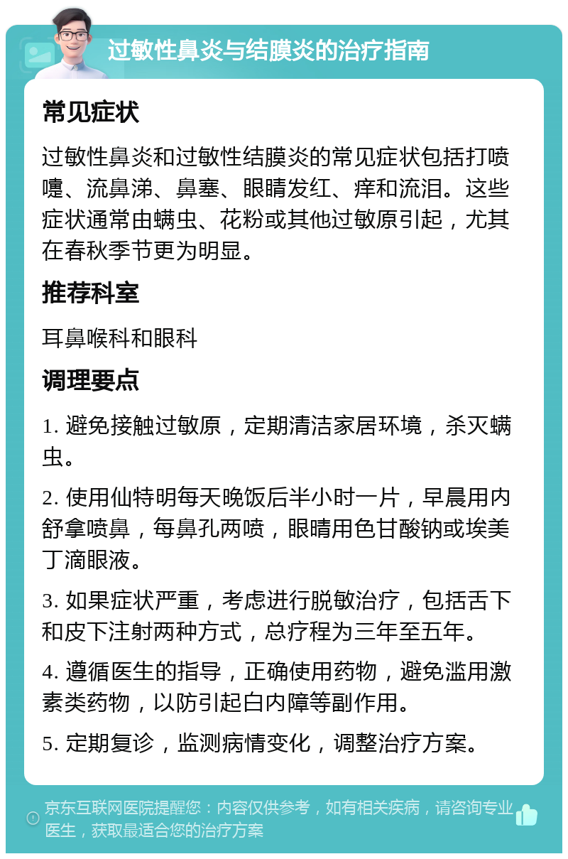 过敏性鼻炎与结膜炎的治疗指南 常见症状 过敏性鼻炎和过敏性结膜炎的常见症状包括打喷嚏、流鼻涕、鼻塞、眼睛发红、痒和流泪。这些症状通常由螨虫、花粉或其他过敏原引起，尤其在春秋季节更为明显。 推荐科室 耳鼻喉科和眼科 调理要点 1. 避免接触过敏原，定期清洁家居环境，杀灭螨虫。 2. 使用仙特明每天晚饭后半小时一片，早晨用内舒拿喷鼻，每鼻孔两喷，眼晴用色甘酸钠或埃美丁滴眼液。 3. 如果症状严重，考虑进行脱敏治疗，包括舌下和皮下注射两种方式，总疗程为三年至五年。 4. 遵循医生的指导，正确使用药物，避免滥用激素类药物，以防引起白内障等副作用。 5. 定期复诊，监测病情变化，调整治疗方案。