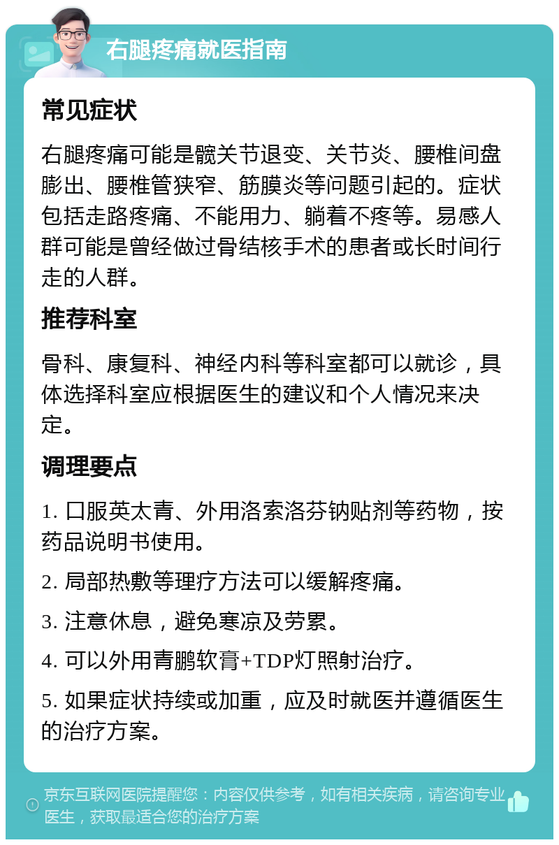 右腿疼痛就医指南 常见症状 右腿疼痛可能是髋关节退变、关节炎、腰椎间盘膨出、腰椎管狭窄、筋膜炎等问题引起的。症状包括走路疼痛、不能用力、躺着不疼等。易感人群可能是曾经做过骨结核手术的患者或长时间行走的人群。 推荐科室 骨科、康复科、神经内科等科室都可以就诊，具体选择科室应根据医生的建议和个人情况来决定。 调理要点 1. 口服英太青、外用洛索洛芬钠贴剂等药物，按药品说明书使用。 2. 局部热敷等理疗方法可以缓解疼痛。 3. 注意休息，避免寒凉及劳累。 4. 可以外用青鹏软膏+TDP灯照射治疗。 5. 如果症状持续或加重，应及时就医并遵循医生的治疗方案。