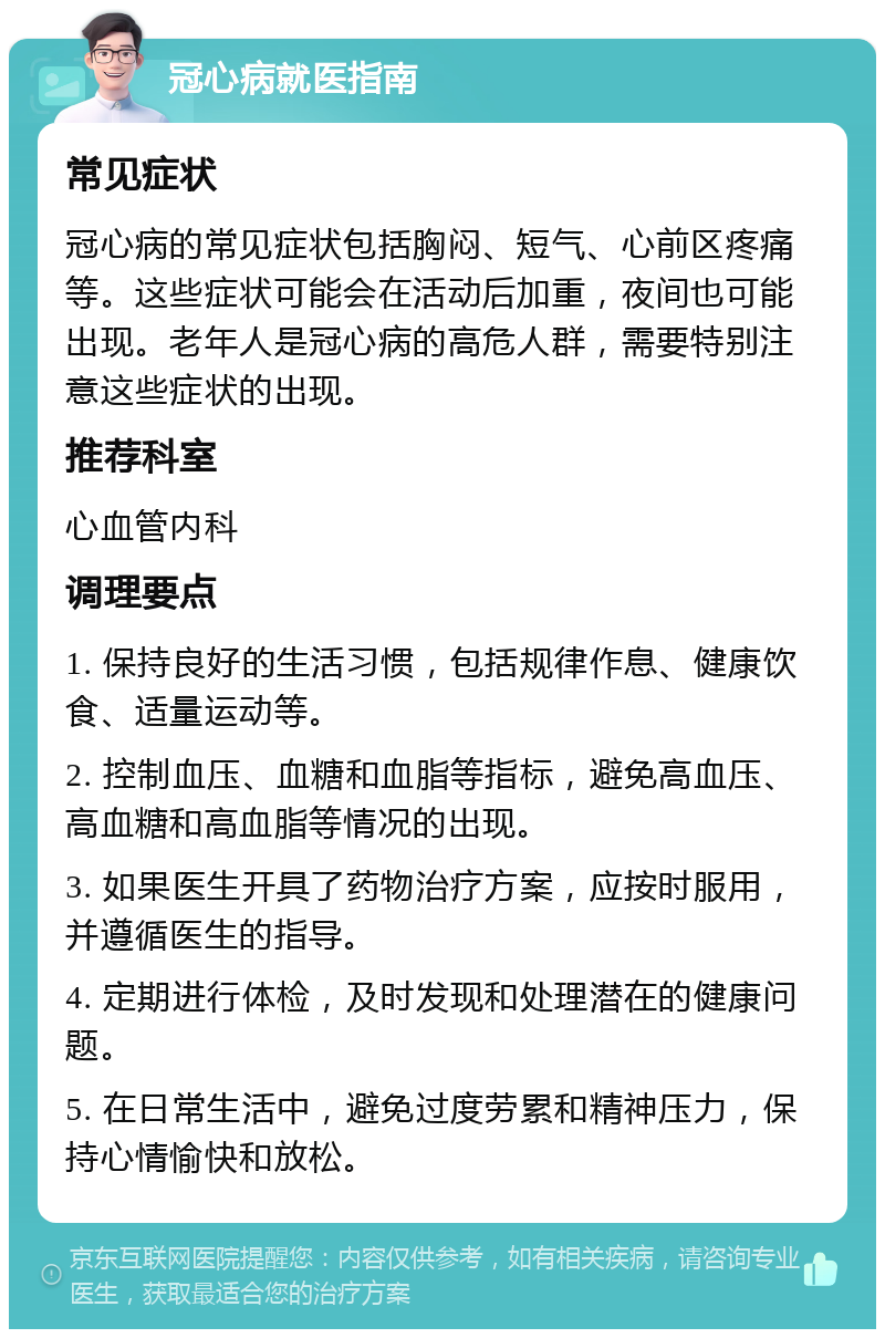 冠心病就医指南 常见症状 冠心病的常见症状包括胸闷、短气、心前区疼痛等。这些症状可能会在活动后加重，夜间也可能出现。老年人是冠心病的高危人群，需要特别注意这些症状的出现。 推荐科室 心血管内科 调理要点 1. 保持良好的生活习惯，包括规律作息、健康饮食、适量运动等。 2. 控制血压、血糖和血脂等指标，避免高血压、高血糖和高血脂等情况的出现。 3. 如果医生开具了药物治疗方案，应按时服用，并遵循医生的指导。 4. 定期进行体检，及时发现和处理潜在的健康问题。 5. 在日常生活中，避免过度劳累和精神压力，保持心情愉快和放松。