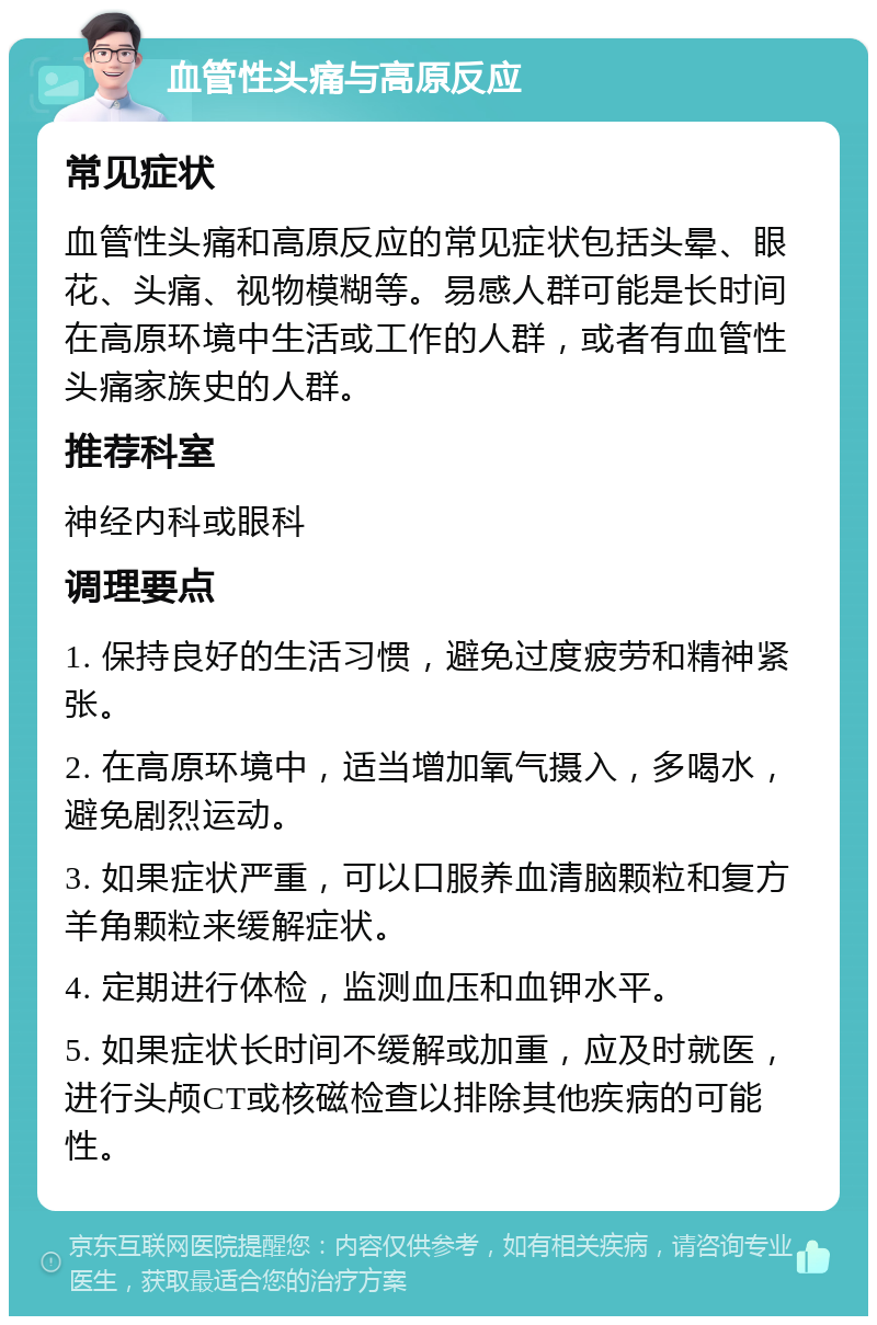 血管性头痛与高原反应 常见症状 血管性头痛和高原反应的常见症状包括头晕、眼花、头痛、视物模糊等。易感人群可能是长时间在高原环境中生活或工作的人群，或者有血管性头痛家族史的人群。 推荐科室 神经内科或眼科 调理要点 1. 保持良好的生活习惯，避免过度疲劳和精神紧张。 2. 在高原环境中，适当增加氧气摄入，多喝水，避免剧烈运动。 3. 如果症状严重，可以口服养血清脑颗粒和复方羊角颗粒来缓解症状。 4. 定期进行体检，监测血压和血钾水平。 5. 如果症状长时间不缓解或加重，应及时就医，进行头颅CT或核磁检查以排除其他疾病的可能性。