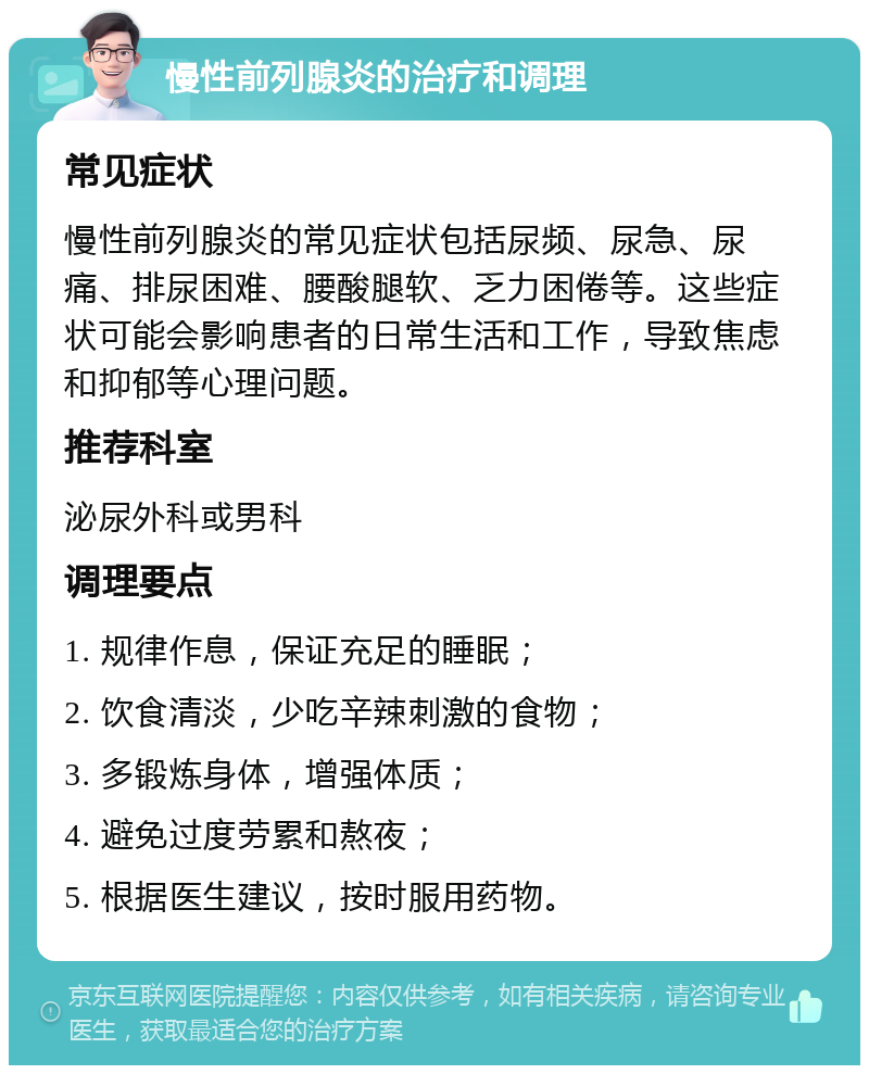 慢性前列腺炎的治疗和调理 常见症状 慢性前列腺炎的常见症状包括尿频、尿急、尿痛、排尿困难、腰酸腿软、乏力困倦等。这些症状可能会影响患者的日常生活和工作，导致焦虑和抑郁等心理问题。 推荐科室 泌尿外科或男科 调理要点 1. 规律作息，保证充足的睡眠； 2. 饮食清淡，少吃辛辣刺激的食物； 3. 多锻炼身体，增强体质； 4. 避免过度劳累和熬夜； 5. 根据医生建议，按时服用药物。