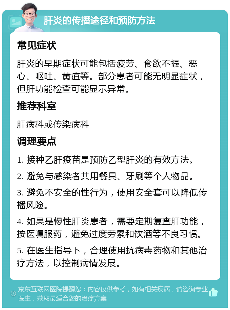 肝炎的传播途径和预防方法 常见症状 肝炎的早期症状可能包括疲劳、食欲不振、恶心、呕吐、黄疸等。部分患者可能无明显症状，但肝功能检查可能显示异常。 推荐科室 肝病科或传染病科 调理要点 1. 接种乙肝疫苗是预防乙型肝炎的有效方法。 2. 避免与感染者共用餐具、牙刷等个人物品。 3. 避免不安全的性行为，使用安全套可以降低传播风险。 4. 如果是慢性肝炎患者，需要定期复查肝功能，按医嘱服药，避免过度劳累和饮酒等不良习惯。 5. 在医生指导下，合理使用抗病毒药物和其他治疗方法，以控制病情发展。