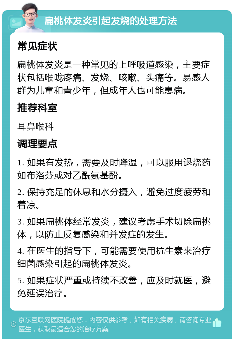 扁桃体发炎引起发烧的处理方法 常见症状 扁桃体发炎是一种常见的上呼吸道感染，主要症状包括喉咙疼痛、发烧、咳嗽、头痛等。易感人群为儿童和青少年，但成年人也可能患病。 推荐科室 耳鼻喉科 调理要点 1. 如果有发热，需要及时降温，可以服用退烧药如布洛芬或对乙酰氨基酚。 2. 保持充足的休息和水分摄入，避免过度疲劳和着凉。 3. 如果扁桃体经常发炎，建议考虑手术切除扁桃体，以防止反复感染和并发症的发生。 4. 在医生的指导下，可能需要使用抗生素来治疗细菌感染引起的扁桃体发炎。 5. 如果症状严重或持续不改善，应及时就医，避免延误治疗。