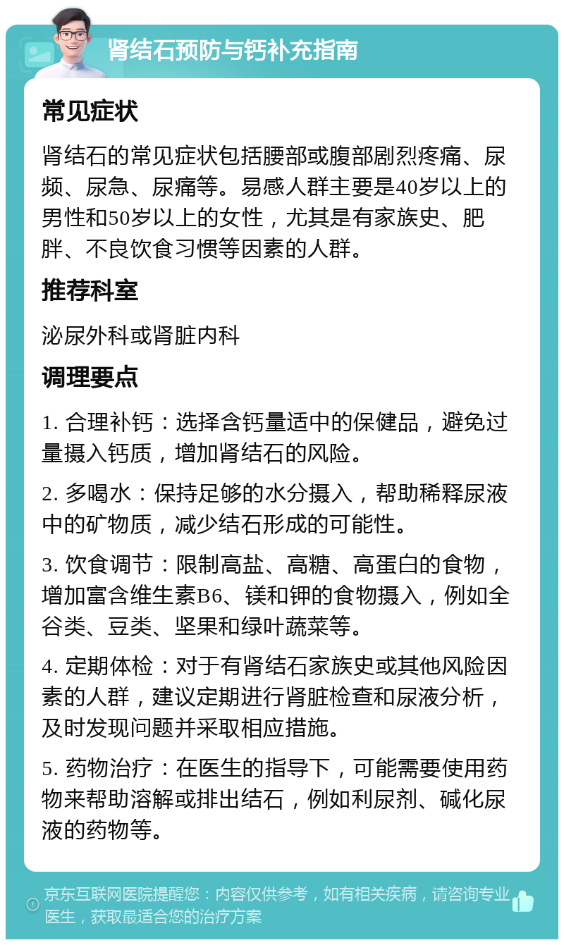 肾结石预防与钙补充指南 常见症状 肾结石的常见症状包括腰部或腹部剧烈疼痛、尿频、尿急、尿痛等。易感人群主要是40岁以上的男性和50岁以上的女性，尤其是有家族史、肥胖、不良饮食习惯等因素的人群。 推荐科室 泌尿外科或肾脏内科 调理要点 1. 合理补钙：选择含钙量适中的保健品，避免过量摄入钙质，增加肾结石的风险。 2. 多喝水：保持足够的水分摄入，帮助稀释尿液中的矿物质，减少结石形成的可能性。 3. 饮食调节：限制高盐、高糖、高蛋白的食物，增加富含维生素B6、镁和钾的食物摄入，例如全谷类、豆类、坚果和绿叶蔬菜等。 4. 定期体检：对于有肾结石家族史或其他风险因素的人群，建议定期进行肾脏检查和尿液分析，及时发现问题并采取相应措施。 5. 药物治疗：在医生的指导下，可能需要使用药物来帮助溶解或排出结石，例如利尿剂、碱化尿液的药物等。