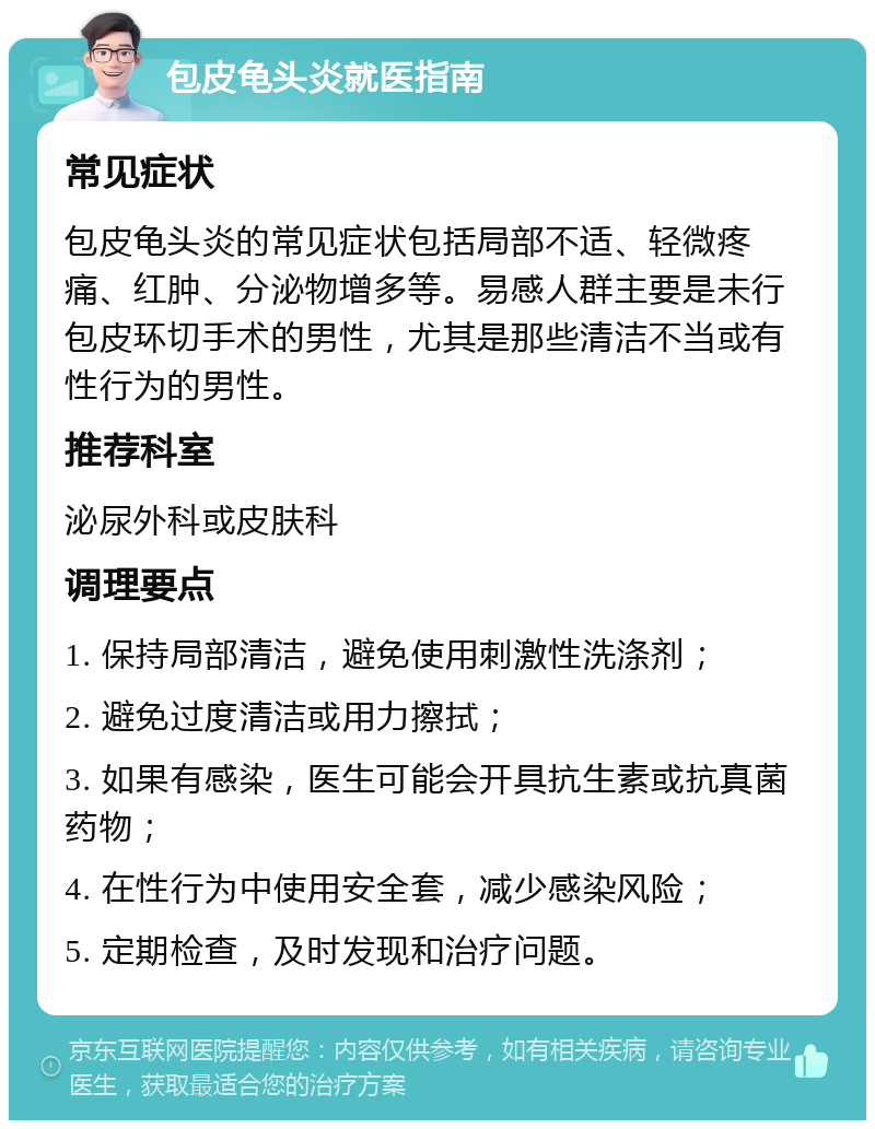 包皮龟头炎就医指南 常见症状 包皮龟头炎的常见症状包括局部不适、轻微疼痛、红肿、分泌物增多等。易感人群主要是未行包皮环切手术的男性，尤其是那些清洁不当或有性行为的男性。 推荐科室 泌尿外科或皮肤科 调理要点 1. 保持局部清洁，避免使用刺激性洗涤剂； 2. 避免过度清洁或用力擦拭； 3. 如果有感染，医生可能会开具抗生素或抗真菌药物； 4. 在性行为中使用安全套，减少感染风险； 5. 定期检查，及时发现和治疗问题。