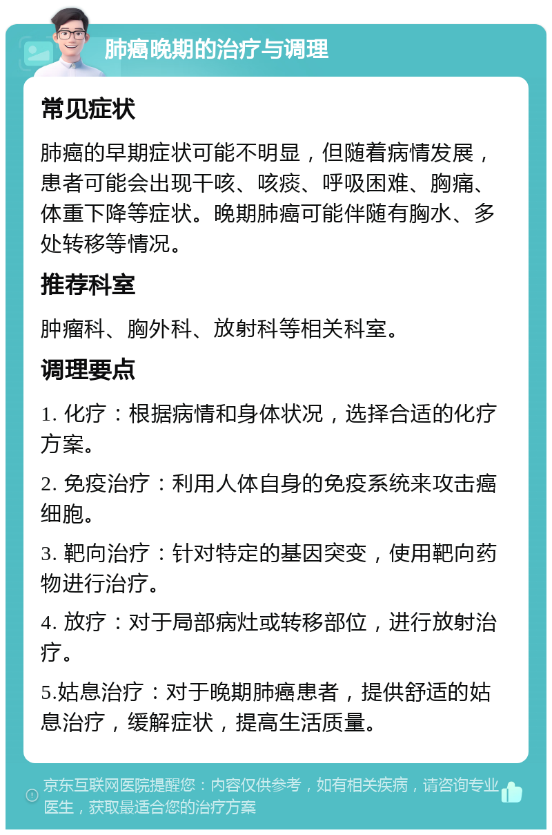 肺癌晚期的治疗与调理 常见症状 肺癌的早期症状可能不明显，但随着病情发展，患者可能会出现干咳、咳痰、呼吸困难、胸痛、体重下降等症状。晚期肺癌可能伴随有胸水、多处转移等情况。 推荐科室 肿瘤科、胸外科、放射科等相关科室。 调理要点 1. 化疗：根据病情和身体状况，选择合适的化疗方案。 2. 免疫治疗：利用人体自身的免疫系统来攻击癌细胞。 3. 靶向治疗：针对特定的基因突变，使用靶向药物进行治疗。 4. 放疗：对于局部病灶或转移部位，进行放射治疗。 5.姑息治疗：对于晚期肺癌患者，提供舒适的姑息治疗，缓解症状，提高生活质量。