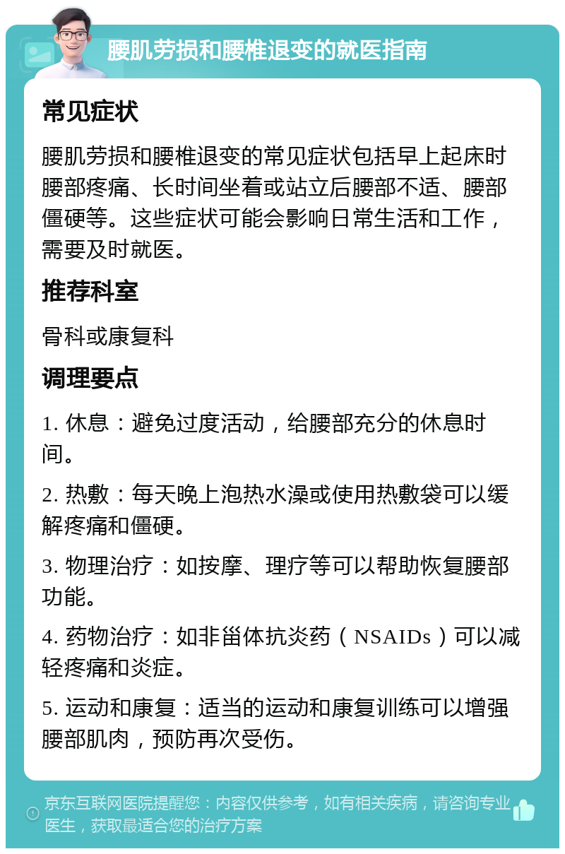 腰肌劳损和腰椎退变的就医指南 常见症状 腰肌劳损和腰椎退变的常见症状包括早上起床时腰部疼痛、长时间坐着或站立后腰部不适、腰部僵硬等。这些症状可能会影响日常生活和工作，需要及时就医。 推荐科室 骨科或康复科 调理要点 1. 休息：避免过度活动，给腰部充分的休息时间。 2. 热敷：每天晚上泡热水澡或使用热敷袋可以缓解疼痛和僵硬。 3. 物理治疗：如按摩、理疗等可以帮助恢复腰部功能。 4. 药物治疗：如非甾体抗炎药（NSAIDs）可以减轻疼痛和炎症。 5. 运动和康复：适当的运动和康复训练可以增强腰部肌肉，预防再次受伤。