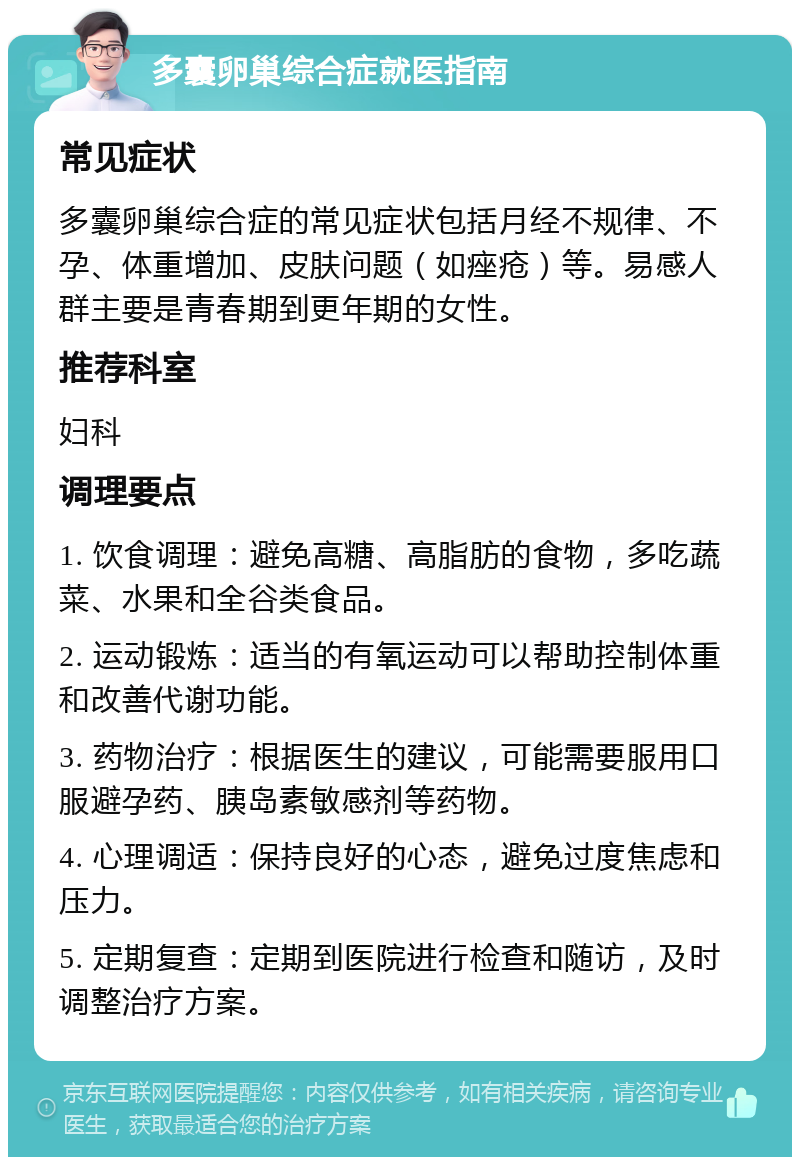 多囊卵巢综合症就医指南 常见症状 多囊卵巢综合症的常见症状包括月经不规律、不孕、体重增加、皮肤问题（如痤疮）等。易感人群主要是青春期到更年期的女性。 推荐科室 妇科 调理要点 1. 饮食调理：避免高糖、高脂肪的食物，多吃蔬菜、水果和全谷类食品。 2. 运动锻炼：适当的有氧运动可以帮助控制体重和改善代谢功能。 3. 药物治疗：根据医生的建议，可能需要服用口服避孕药、胰岛素敏感剂等药物。 4. 心理调适：保持良好的心态，避免过度焦虑和压力。 5. 定期复查：定期到医院进行检查和随访，及时调整治疗方案。