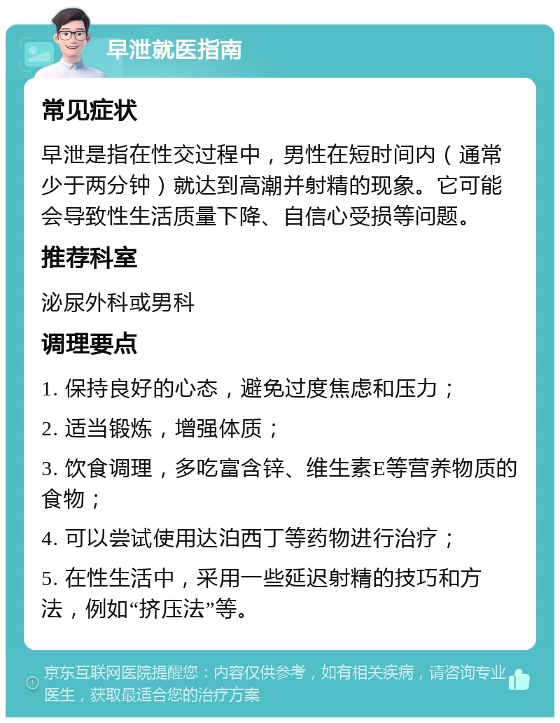 早泄就医指南 常见症状 早泄是指在性交过程中，男性在短时间内（通常少于两分钟）就达到高潮并射精的现象。它可能会导致性生活质量下降、自信心受损等问题。 推荐科室 泌尿外科或男科 调理要点 1. 保持良好的心态，避免过度焦虑和压力； 2. 适当锻炼，增强体质； 3. 饮食调理，多吃富含锌、维生素E等营养物质的食物； 4. 可以尝试使用达泊西丁等药物进行治疗； 5. 在性生活中，采用一些延迟射精的技巧和方法，例如“挤压法”等。