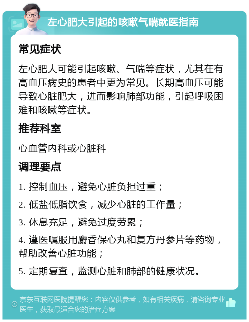 左心肥大引起的咳嗽气喘就医指南 常见症状 左心肥大可能引起咳嗽、气喘等症状，尤其在有高血压病史的患者中更为常见。长期高血压可能导致心脏肥大，进而影响肺部功能，引起呼吸困难和咳嗽等症状。 推荐科室 心血管内科或心脏科 调理要点 1. 控制血压，避免心脏负担过重； 2. 低盐低脂饮食，减少心脏的工作量； 3. 休息充足，避免过度劳累； 4. 遵医嘱服用麝香保心丸和复方丹参片等药物，帮助改善心脏功能； 5. 定期复查，监测心脏和肺部的健康状况。