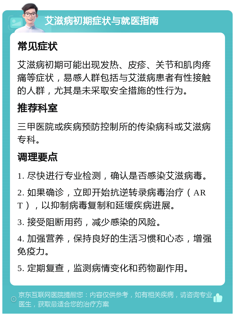 艾滋病初期症状与就医指南 常见症状 艾滋病初期可能出现发热、皮疹、关节和肌肉疼痛等症状，易感人群包括与艾滋病患者有性接触的人群，尤其是未采取安全措施的性行为。 推荐科室 三甲医院或疾病预防控制所的传染病科或艾滋病专科。 调理要点 1. 尽快进行专业检测，确认是否感染艾滋病毒。 2. 如果确诊，立即开始抗逆转录病毒治疗（ART），以抑制病毒复制和延缓疾病进展。 3. 接受阻断用药，减少感染的风险。 4. 加强营养，保持良好的生活习惯和心态，增强免疫力。 5. 定期复查，监测病情变化和药物副作用。