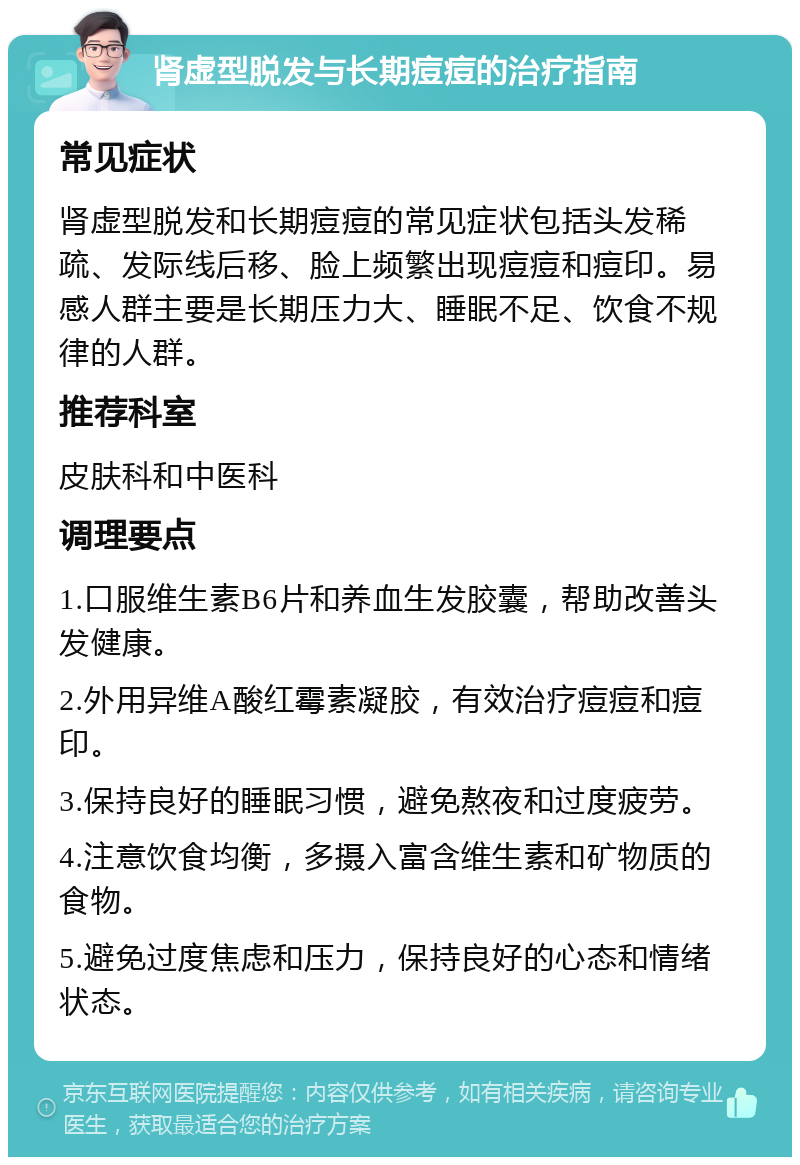 肾虚型脱发与长期痘痘的治疗指南 常见症状 肾虚型脱发和长期痘痘的常见症状包括头发稀疏、发际线后移、脸上频繁出现痘痘和痘印。易感人群主要是长期压力大、睡眠不足、饮食不规律的人群。 推荐科室 皮肤科和中医科 调理要点 1.口服维生素B6片和养血生发胶囊，帮助改善头发健康。 2.外用异维A酸红霉素凝胶，有效治疗痘痘和痘印。 3.保持良好的睡眠习惯，避免熬夜和过度疲劳。 4.注意饮食均衡，多摄入富含维生素和矿物质的食物。 5.避免过度焦虑和压力，保持良好的心态和情绪状态。