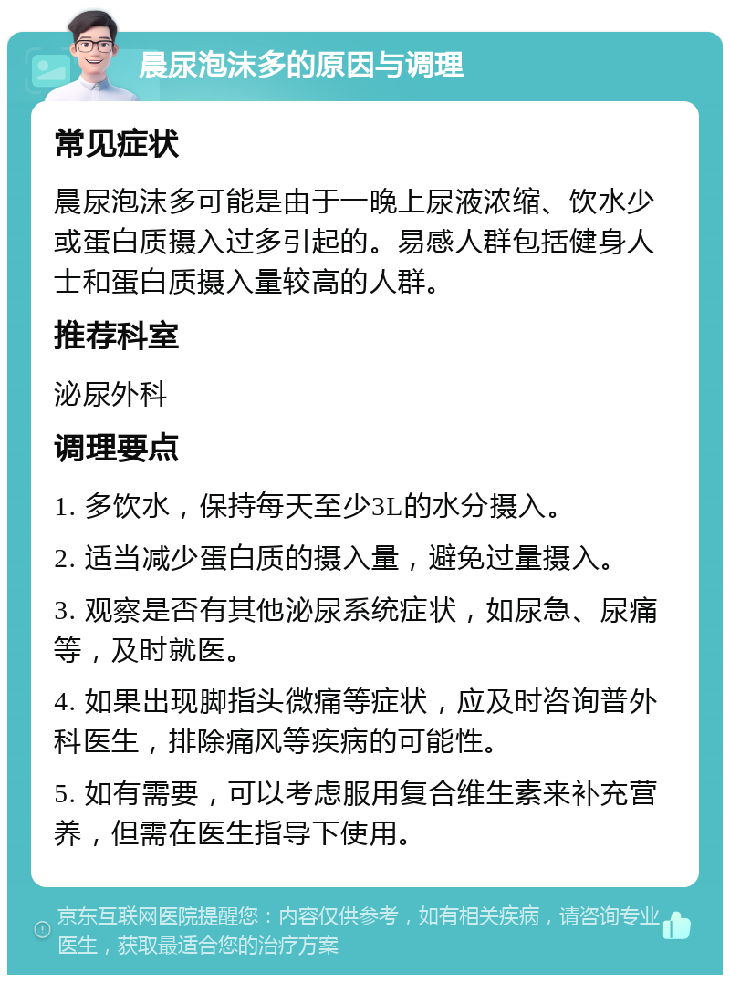 晨尿泡沫多的原因与调理 常见症状 晨尿泡沫多可能是由于一晚上尿液浓缩、饮水少或蛋白质摄入过多引起的。易感人群包括健身人士和蛋白质摄入量较高的人群。 推荐科室 泌尿外科 调理要点 1. 多饮水，保持每天至少3L的水分摄入。 2. 适当减少蛋白质的摄入量，避免过量摄入。 3. 观察是否有其他泌尿系统症状，如尿急、尿痛等，及时就医。 4. 如果出现脚指头微痛等症状，应及时咨询普外科医生，排除痛风等疾病的可能性。 5. 如有需要，可以考虑服用复合维生素来补充营养，但需在医生指导下使用。