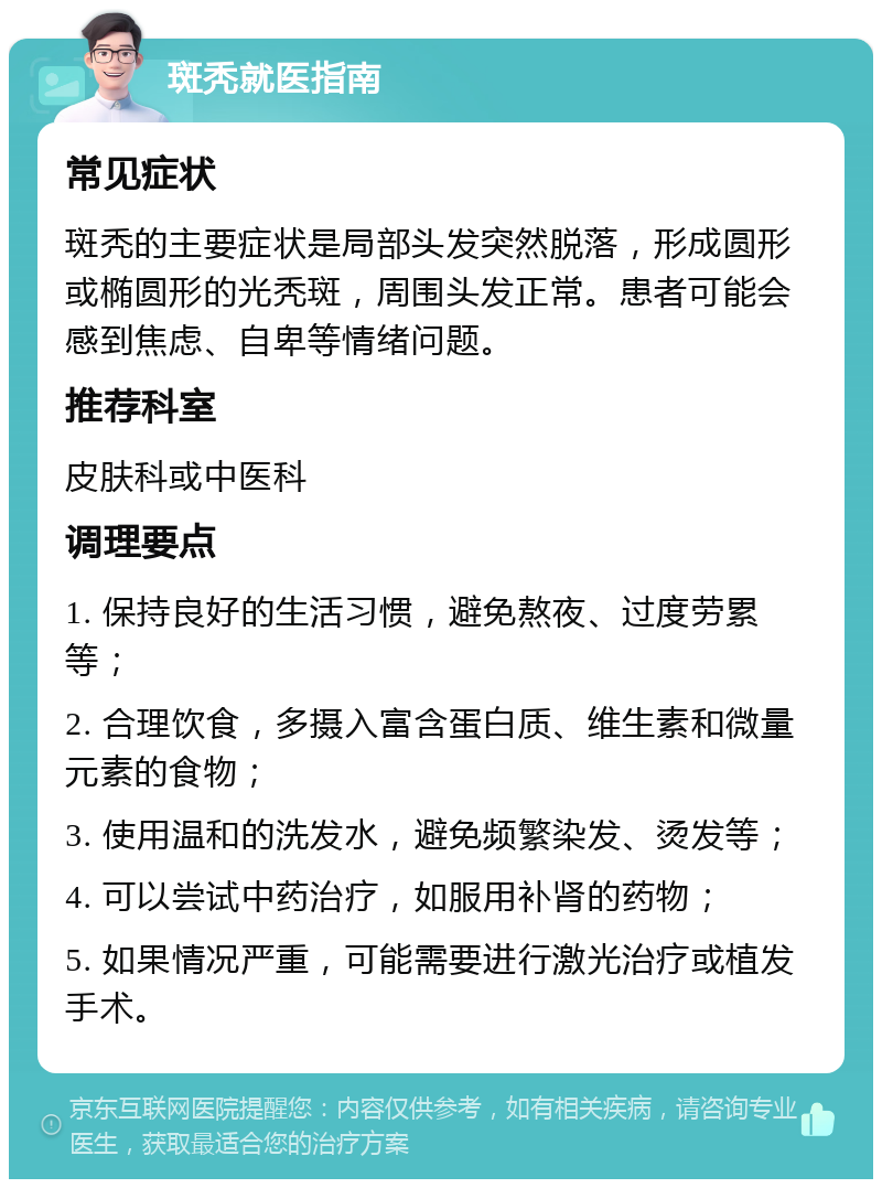 斑秃就医指南 常见症状 斑秃的主要症状是局部头发突然脱落，形成圆形或椭圆形的光秃斑，周围头发正常。患者可能会感到焦虑、自卑等情绪问题。 推荐科室 皮肤科或中医科 调理要点 1. 保持良好的生活习惯，避免熬夜、过度劳累等； 2. 合理饮食，多摄入富含蛋白质、维生素和微量元素的食物； 3. 使用温和的洗发水，避免频繁染发、烫发等； 4. 可以尝试中药治疗，如服用补肾的药物； 5. 如果情况严重，可能需要进行激光治疗或植发手术。