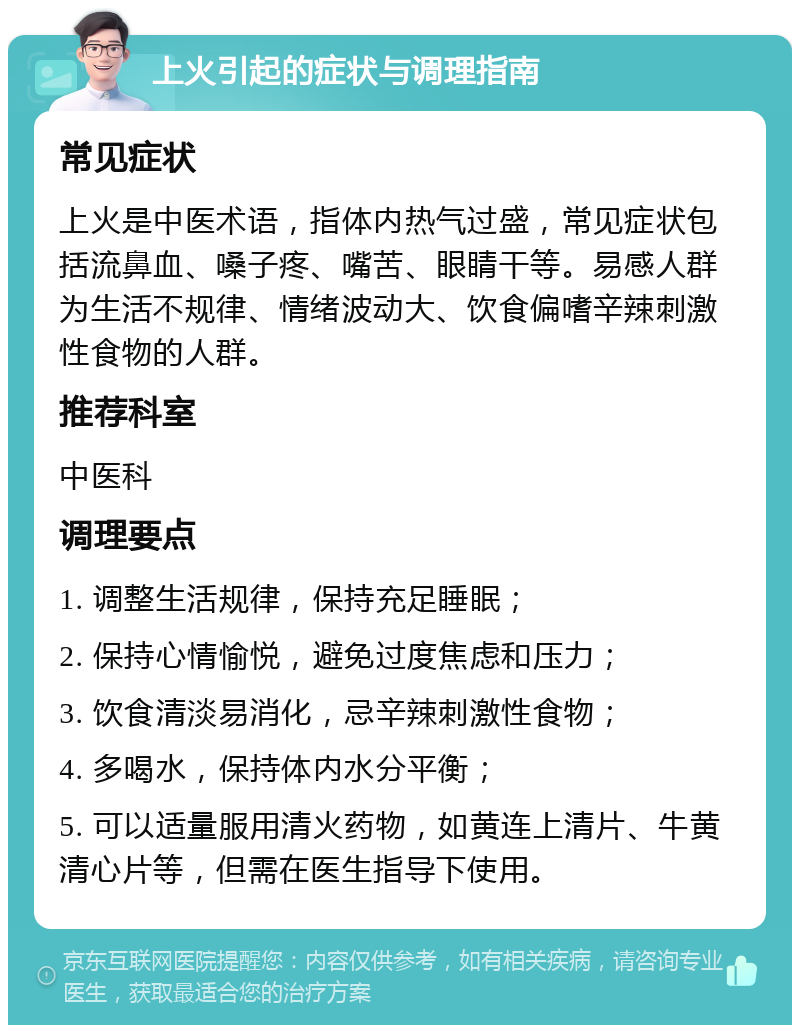 上火引起的症状与调理指南 常见症状 上火是中医术语，指体内热气过盛，常见症状包括流鼻血、嗓子疼、嘴苦、眼睛干等。易感人群为生活不规律、情绪波动大、饮食偏嗜辛辣刺激性食物的人群。 推荐科室 中医科 调理要点 1. 调整生活规律，保持充足睡眠； 2. 保持心情愉悦，避免过度焦虑和压力； 3. 饮食清淡易消化，忌辛辣刺激性食物； 4. 多喝水，保持体内水分平衡； 5. 可以适量服用清火药物，如黄连上清片、牛黄清心片等，但需在医生指导下使用。