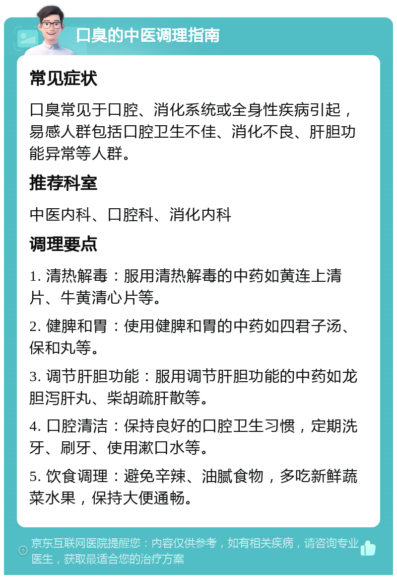 口臭的中医调理指南 常见症状 口臭常见于口腔、消化系统或全身性疾病引起，易感人群包括口腔卫生不佳、消化不良、肝胆功能异常等人群。 推荐科室 中医内科、口腔科、消化内科 调理要点 1. 清热解毒：服用清热解毒的中药如黄连上清片、牛黄清心片等。 2. 健脾和胃：使用健脾和胃的中药如四君子汤、保和丸等。 3. 调节肝胆功能：服用调节肝胆功能的中药如龙胆泻肝丸、柴胡疏肝散等。 4. 口腔清洁：保持良好的口腔卫生习惯，定期洗牙、刷牙、使用漱口水等。 5. 饮食调理：避免辛辣、油腻食物，多吃新鲜蔬菜水果，保持大便通畅。