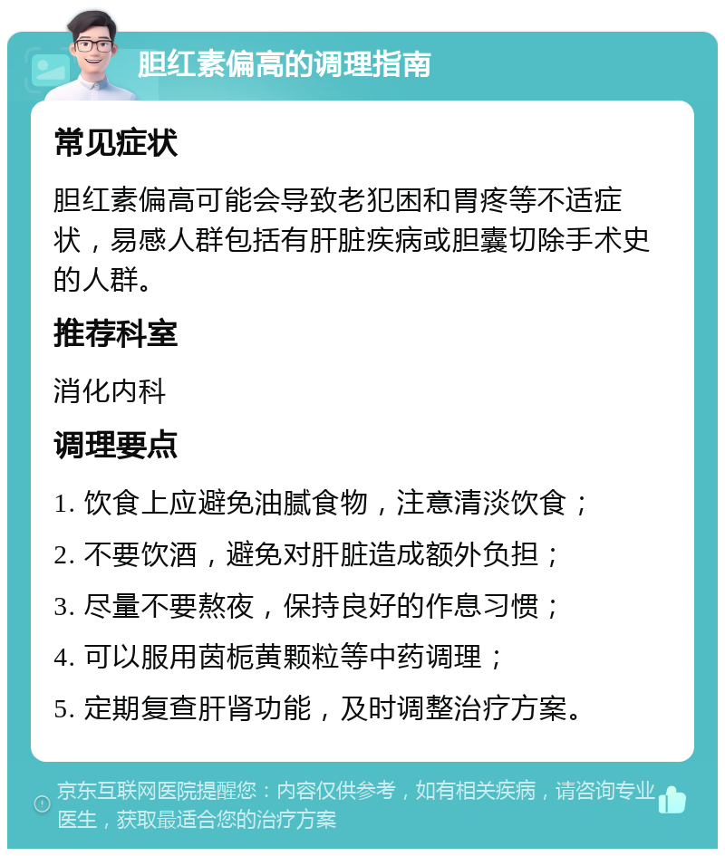 胆红素偏高的调理指南 常见症状 胆红素偏高可能会导致老犯困和胃疼等不适症状，易感人群包括有肝脏疾病或胆囊切除手术史的人群。 推荐科室 消化内科 调理要点 1. 饮食上应避免油腻食物，注意清淡饮食； 2. 不要饮酒，避免对肝脏造成额外负担； 3. 尽量不要熬夜，保持良好的作息习惯； 4. 可以服用茵栀黄颗粒等中药调理； 5. 定期复查肝肾功能，及时调整治疗方案。