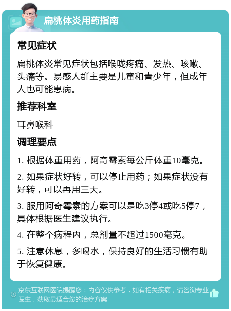 扁桃体炎用药指南 常见症状 扁桃体炎常见症状包括喉咙疼痛、发热、咳嗽、头痛等。易感人群主要是儿童和青少年，但成年人也可能患病。 推荐科室 耳鼻喉科 调理要点 1. 根据体重用药，阿奇霉素每公斤体重10毫克。 2. 如果症状好转，可以停止用药；如果症状没有好转，可以再用三天。 3. 服用阿奇霉素的方案可以是吃3停4或吃5停7，具体根据医生建议执行。 4. 在整个病程内，总剂量不超过1500毫克。 5. 注意休息，多喝水，保持良好的生活习惯有助于恢复健康。