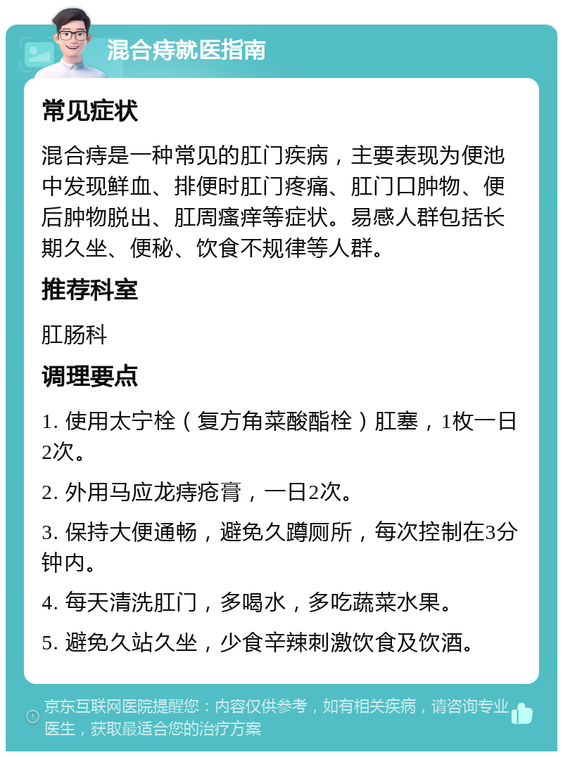 混合痔就医指南 常见症状 混合痔是一种常见的肛门疾病，主要表现为便池中发现鲜血、排便时肛门疼痛、肛门口肿物、便后肿物脱出、肛周瘙痒等症状。易感人群包括长期久坐、便秘、饮食不规律等人群。 推荐科室 肛肠科 调理要点 1. 使用太宁栓（复方角菜酸酯栓）肛塞，1枚一日2次。 2. 外用马应龙痔疮膏，一日2次。 3. 保持大便通畅，避免久蹲厕所，每次控制在3分钟内。 4. 每天清洗肛门，多喝水，多吃蔬菜水果。 5. 避免久站久坐，少食辛辣刺激饮食及饮酒。