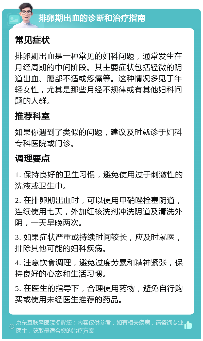 排卵期出血的诊断和治疗指南 常见症状 排卵期出血是一种常见的妇科问题，通常发生在月经周期的中间阶段。其主要症状包括轻微的阴道出血、腹部不适或疼痛等。这种情况多见于年轻女性，尤其是那些月经不规律或有其他妇科问题的人群。 推荐科室 如果你遇到了类似的问题，建议及时就诊于妇科专科医院或门诊。 调理要点 1. 保持良好的卫生习惯，避免使用过于刺激性的洗液或卫生巾。 2. 在排卵期出血时，可以使用甲硝唑栓塞阴道，连续使用七天，外加红核洗剂冲洗阴道及清洗外阴，一天早晚两次。 3. 如果症状严重或持续时间较长，应及时就医，排除其他可能的妇科疾病。 4. 注意饮食调理，避免过度劳累和精神紧张，保持良好的心态和生活习惯。 5. 在医生的指导下，合理使用药物，避免自行购买或使用未经医生推荐的药品。