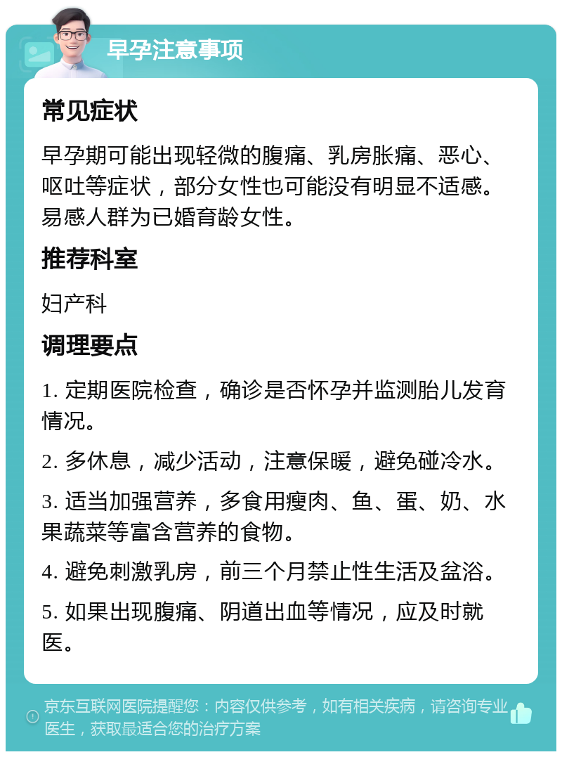 早孕注意事项 常见症状 早孕期可能出现轻微的腹痛、乳房胀痛、恶心、呕吐等症状，部分女性也可能没有明显不适感。易感人群为已婚育龄女性。 推荐科室 妇产科 调理要点 1. 定期医院检查，确诊是否怀孕并监测胎儿发育情况。 2. 多休息，减少活动，注意保暖，避免碰冷水。 3. 适当加强营养，多食用瘦肉、鱼、蛋、奶、水果蔬菜等富含营养的食物。 4. 避免刺激乳房，前三个月禁止性生活及盆浴。 5. 如果出现腹痛、阴道出血等情况，应及时就医。