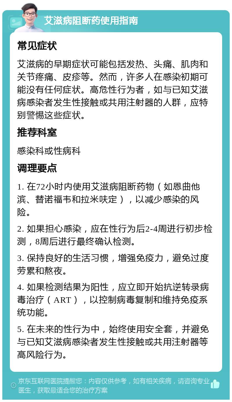 艾滋病阻断药使用指南 常见症状 艾滋病的早期症状可能包括发热、头痛、肌肉和关节疼痛、皮疹等。然而，许多人在感染初期可能没有任何症状。高危性行为者，如与已知艾滋病感染者发生性接触或共用注射器的人群，应特别警惕这些症状。 推荐科室 感染科或性病科 调理要点 1. 在72小时内使用艾滋病阻断药物（如恩曲他滨、替诺福韦和拉米呋定），以减少感染的风险。 2. 如果担心感染，应在性行为后2-4周进行初步检测，8周后进行最终确认检测。 3. 保持良好的生活习惯，增强免疫力，避免过度劳累和熬夜。 4. 如果检测结果为阳性，应立即开始抗逆转录病毒治疗（ART），以控制病毒复制和维持免疫系统功能。 5. 在未来的性行为中，始终使用安全套，并避免与已知艾滋病感染者发生性接触或共用注射器等高风险行为。