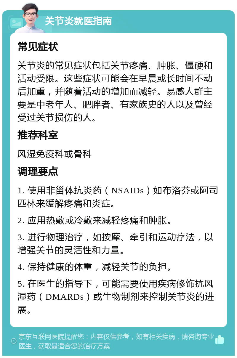 关节炎就医指南 常见症状 关节炎的常见症状包括关节疼痛、肿胀、僵硬和活动受限。这些症状可能会在早晨或长时间不动后加重，并随着活动的增加而减轻。易感人群主要是中老年人、肥胖者、有家族史的人以及曾经受过关节损伤的人。 推荐科室 风湿免疫科或骨科 调理要点 1. 使用非甾体抗炎药（NSAIDs）如布洛芬或阿司匹林来缓解疼痛和炎症。 2. 应用热敷或冷敷来减轻疼痛和肿胀。 3. 进行物理治疗，如按摩、牵引和运动疗法，以增强关节的灵活性和力量。 4. 保持健康的体重，减轻关节的负担。 5. 在医生的指导下，可能需要使用疾病修饰抗风湿药（DMARDs）或生物制剂来控制关节炎的进展。