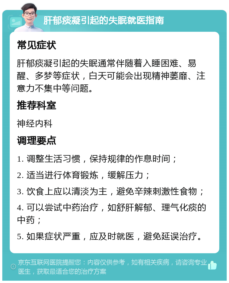 肝郁痰凝引起的失眠就医指南 常见症状 肝郁痰凝引起的失眠通常伴随着入睡困难、易醒、多梦等症状，白天可能会出现精神萎靡、注意力不集中等问题。 推荐科室 神经内科 调理要点 1. 调整生活习惯，保持规律的作息时间； 2. 适当进行体育锻炼，缓解压力； 3. 饮食上应以清淡为主，避免辛辣刺激性食物； 4. 可以尝试中药治疗，如舒肝解郁、理气化痰的中药； 5. 如果症状严重，应及时就医，避免延误治疗。