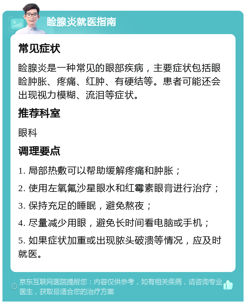 睑腺炎就医指南 常见症状 睑腺炎是一种常见的眼部疾病，主要症状包括眼睑肿胀、疼痛、红肿、有硬结等。患者可能还会出现视力模糊、流泪等症状。 推荐科室 眼科 调理要点 1. 局部热敷可以帮助缓解疼痛和肿胀； 2. 使用左氧氟沙星眼水和红霉素眼膏进行治疗； 3. 保持充足的睡眠，避免熬夜； 4. 尽量减少用眼，避免长时间看电脑或手机； 5. 如果症状加重或出现脓头破溃等情况，应及时就医。