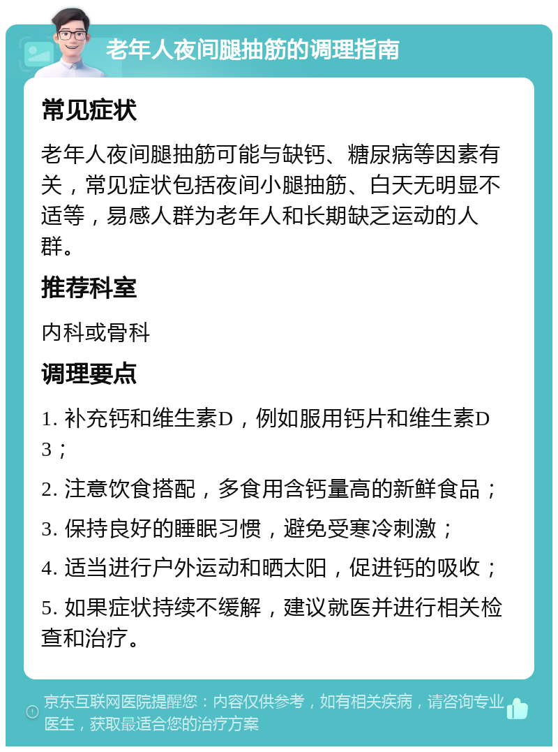 老年人夜间腿抽筋的调理指南 常见症状 老年人夜间腿抽筋可能与缺钙、糖尿病等因素有关，常见症状包括夜间小腿抽筋、白天无明显不适等，易感人群为老年人和长期缺乏运动的人群。 推荐科室 内科或骨科 调理要点 1. 补充钙和维生素D，例如服用钙片和维生素D3； 2. 注意饮食搭配，多食用含钙量高的新鲜食品； 3. 保持良好的睡眠习惯，避免受寒冷刺激； 4. 适当进行户外运动和晒太阳，促进钙的吸收； 5. 如果症状持续不缓解，建议就医并进行相关检查和治疗。