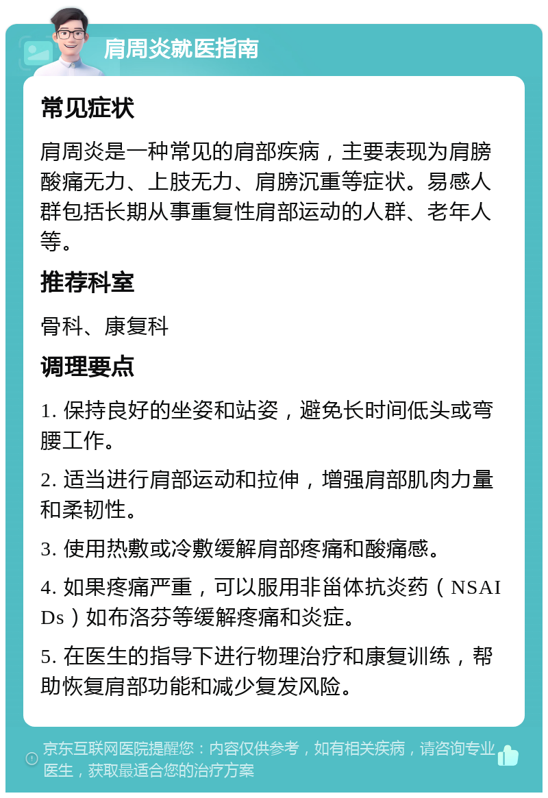 肩周炎就医指南 常见症状 肩周炎是一种常见的肩部疾病，主要表现为肩膀酸痛无力、上肢无力、肩膀沉重等症状。易感人群包括长期从事重复性肩部运动的人群、老年人等。 推荐科室 骨科、康复科 调理要点 1. 保持良好的坐姿和站姿，避免长时间低头或弯腰工作。 2. 适当进行肩部运动和拉伸，增强肩部肌肉力量和柔韧性。 3. 使用热敷或冷敷缓解肩部疼痛和酸痛感。 4. 如果疼痛严重，可以服用非甾体抗炎药（NSAIDs）如布洛芬等缓解疼痛和炎症。 5. 在医生的指导下进行物理治疗和康复训练，帮助恢复肩部功能和减少复发风险。