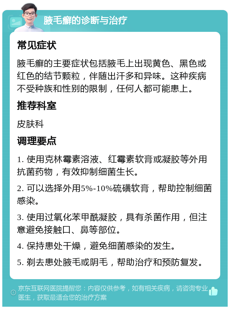 腋毛癣的诊断与治疗 常见症状 腋毛癣的主要症状包括腋毛上出现黄色、黑色或红色的结节颗粒，伴随出汗多和异味。这种疾病不受种族和性别的限制，任何人都可能患上。 推荐科室 皮肤科 调理要点 1. 使用克林霉素溶液、红霉素软膏或凝胶等外用抗菌药物，有效抑制细菌生长。 2. 可以选择外用5%-10%硫磺软膏，帮助控制细菌感染。 3. 使用过氧化苯甲酰凝胶，具有杀菌作用，但注意避免接触口、鼻等部位。 4. 保持患处干燥，避免细菌感染的发生。 5. 剃去患处腋毛或阴毛，帮助治疗和预防复发。