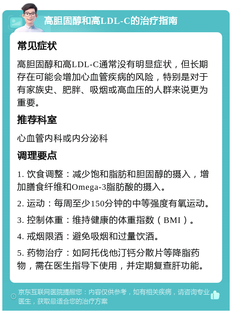 高胆固醇和高LDL-C的治疗指南 常见症状 高胆固醇和高LDL-C通常没有明显症状，但长期存在可能会增加心血管疾病的风险，特别是对于有家族史、肥胖、吸烟或高血压的人群来说更为重要。 推荐科室 心血管内科或内分泌科 调理要点 1. 饮食调整：减少饱和脂肪和胆固醇的摄入，增加膳食纤维和Omega-3脂肪酸的摄入。 2. 运动：每周至少150分钟的中等强度有氧运动。 3. 控制体重：维持健康的体重指数（BMI）。 4. 戒烟限酒：避免吸烟和过量饮酒。 5. 药物治疗：如阿托伐他汀钙分散片等降脂药物，需在医生指导下使用，并定期复查肝功能。