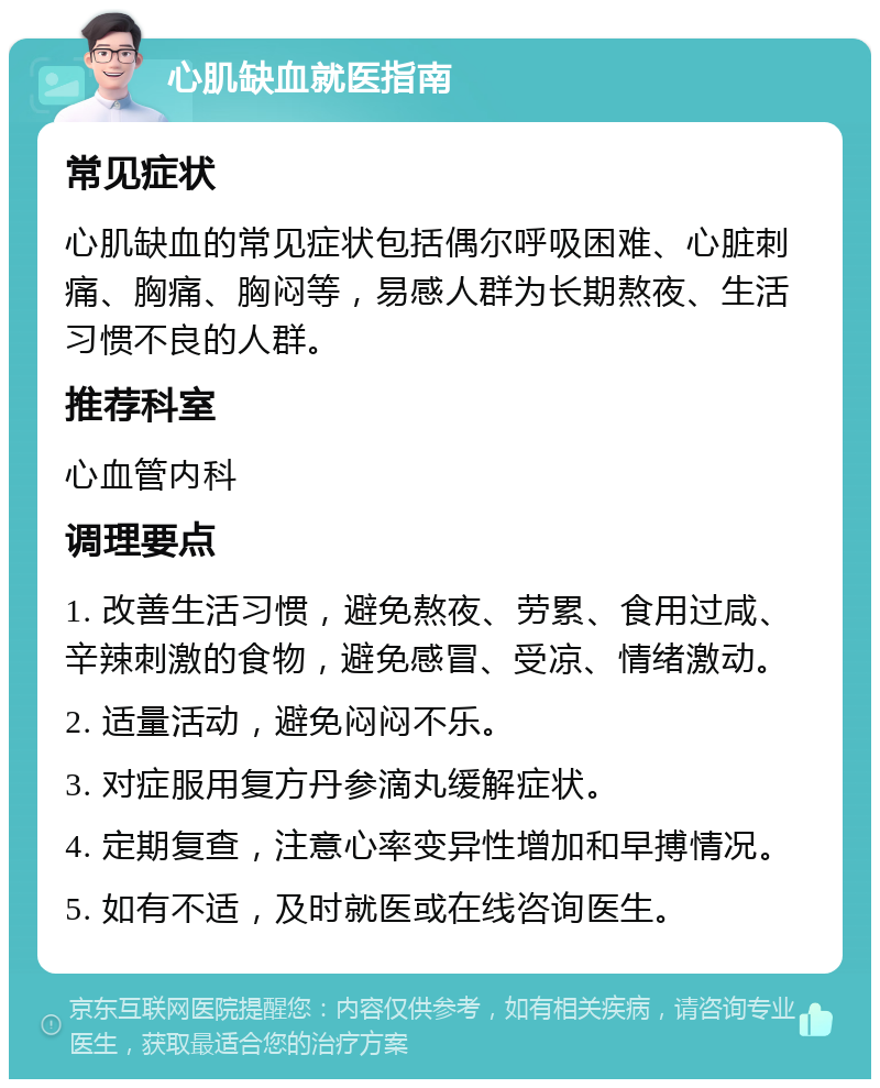 心肌缺血就医指南 常见症状 心肌缺血的常见症状包括偶尔呼吸困难、心脏刺痛、胸痛、胸闷等，易感人群为长期熬夜、生活习惯不良的人群。 推荐科室 心血管内科 调理要点 1. 改善生活习惯，避免熬夜、劳累、食用过咸、辛辣刺激的食物，避免感冒、受凉、情绪激动。 2. 适量活动，避免闷闷不乐。 3. 对症服用复方丹参滴丸缓解症状。 4. 定期复查，注意心率变异性增加和早搏情况。 5. 如有不适，及时就医或在线咨询医生。