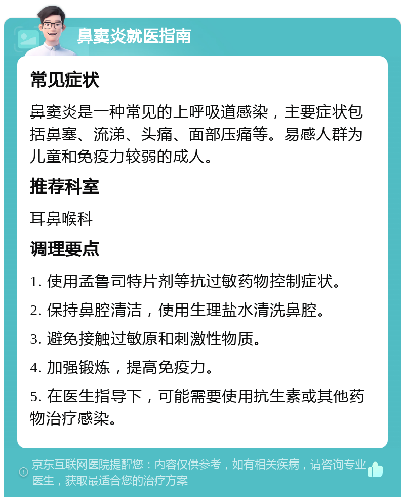 鼻窦炎就医指南 常见症状 鼻窦炎是一种常见的上呼吸道感染，主要症状包括鼻塞、流涕、头痛、面部压痛等。易感人群为儿童和免疫力较弱的成人。 推荐科室 耳鼻喉科 调理要点 1. 使用孟鲁司特片剂等抗过敏药物控制症状。 2. 保持鼻腔清洁，使用生理盐水清洗鼻腔。 3. 避免接触过敏原和刺激性物质。 4. 加强锻炼，提高免疫力。 5. 在医生指导下，可能需要使用抗生素或其他药物治疗感染。