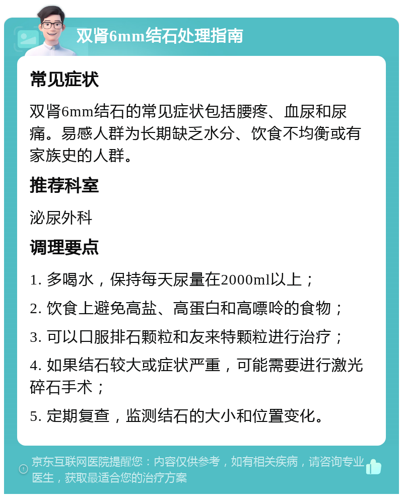 双肾6mm结石处理指南 常见症状 双肾6mm结石的常见症状包括腰疼、血尿和尿痛。易感人群为长期缺乏水分、饮食不均衡或有家族史的人群。 推荐科室 泌尿外科 调理要点 1. 多喝水，保持每天尿量在2000ml以上； 2. 饮食上避免高盐、高蛋白和高嘌呤的食物； 3. 可以口服排石颗粒和友来特颗粒进行治疗； 4. 如果结石较大或症状严重，可能需要进行激光碎石手术； 5. 定期复查，监测结石的大小和位置变化。