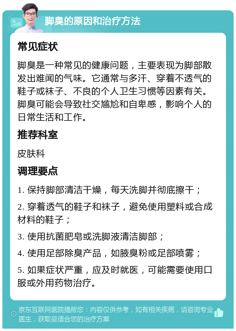 脚臭的原因和治疗方法 常见症状 脚臭是一种常见的健康问题，主要表现为脚部散发出难闻的气味。它通常与多汗、穿着不透气的鞋子或袜子、不良的个人卫生习惯等因素有关。脚臭可能会导致社交尴尬和自卑感，影响个人的日常生活和工作。 推荐科室 皮肤科 调理要点 1. 保持脚部清洁干燥，每天洗脚并彻底擦干； 2. 穿着透气的鞋子和袜子，避免使用塑料或合成材料的鞋子； 3. 使用抗菌肥皂或洗脚液清洁脚部； 4. 使用足部除臭产品，如腋臭粉或足部喷雾； 5. 如果症状严重，应及时就医，可能需要使用口服或外用药物治疗。