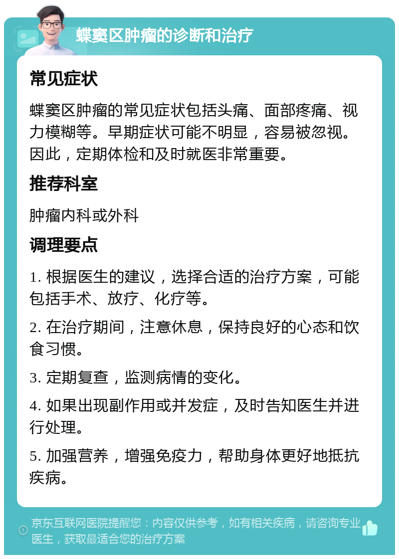 蝶窦区肿瘤的诊断和治疗 常见症状 蝶窦区肿瘤的常见症状包括头痛、面部疼痛、视力模糊等。早期症状可能不明显，容易被忽视。因此，定期体检和及时就医非常重要。 推荐科室 肿瘤内科或外科 调理要点 1. 根据医生的建议，选择合适的治疗方案，可能包括手术、放疗、化疗等。 2. 在治疗期间，注意休息，保持良好的心态和饮食习惯。 3. 定期复查，监测病情的变化。 4. 如果出现副作用或并发症，及时告知医生并进行处理。 5. 加强营养，增强免疫力，帮助身体更好地抵抗疾病。