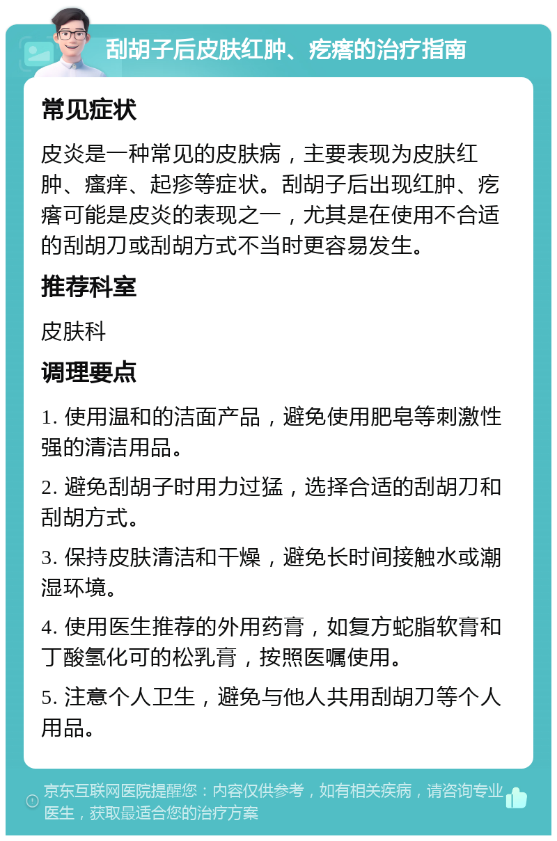 刮胡子后皮肤红肿、疙瘩的治疗指南 常见症状 皮炎是一种常见的皮肤病，主要表现为皮肤红肿、瘙痒、起疹等症状。刮胡子后出现红肿、疙瘩可能是皮炎的表现之一，尤其是在使用不合适的刮胡刀或刮胡方式不当时更容易发生。 推荐科室 皮肤科 调理要点 1. 使用温和的洁面产品，避免使用肥皂等刺激性强的清洁用品。 2. 避免刮胡子时用力过猛，选择合适的刮胡刀和刮胡方式。 3. 保持皮肤清洁和干燥，避免长时间接触水或潮湿环境。 4. 使用医生推荐的外用药膏，如复方蛇脂软膏和丁酸氢化可的松乳膏，按照医嘱使用。 5. 注意个人卫生，避免与他人共用刮胡刀等个人用品。