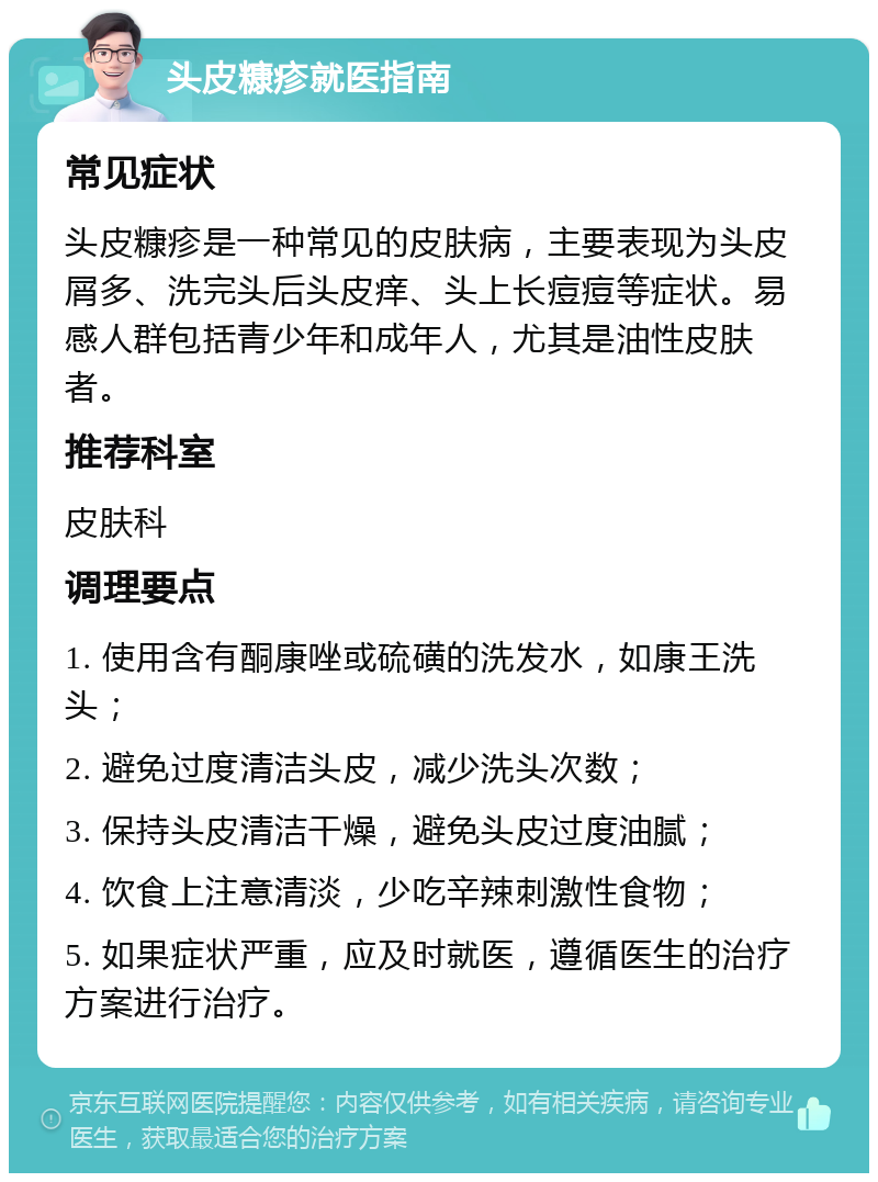 头皮糠疹就医指南 常见症状 头皮糠疹是一种常见的皮肤病，主要表现为头皮屑多、洗完头后头皮痒、头上长痘痘等症状。易感人群包括青少年和成年人，尤其是油性皮肤者。 推荐科室 皮肤科 调理要点 1. 使用含有酮康唑或硫磺的洗发水，如康王洗头； 2. 避免过度清洁头皮，减少洗头次数； 3. 保持头皮清洁干燥，避免头皮过度油腻； 4. 饮食上注意清淡，少吃辛辣刺激性食物； 5. 如果症状严重，应及时就医，遵循医生的治疗方案进行治疗。