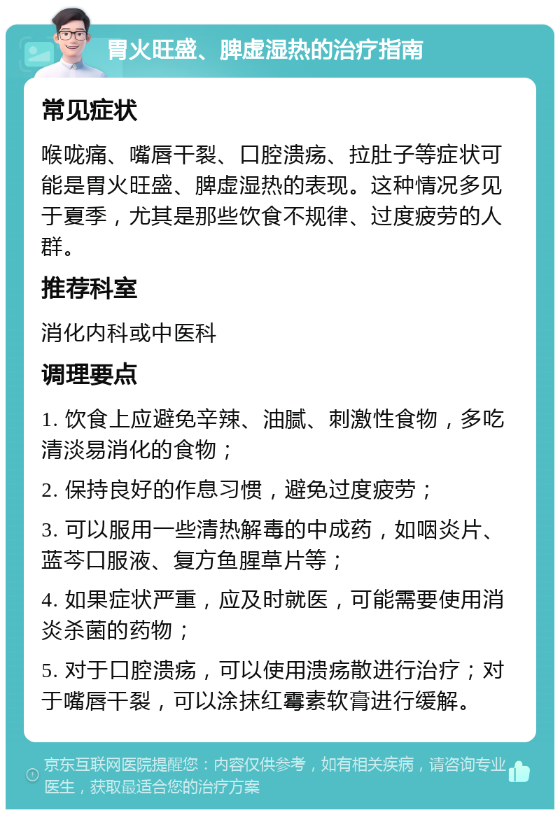 胃火旺盛、脾虚湿热的治疗指南 常见症状 喉咙痛、嘴唇干裂、口腔溃疡、拉肚子等症状可能是胃火旺盛、脾虚湿热的表现。这种情况多见于夏季，尤其是那些饮食不规律、过度疲劳的人群。 推荐科室 消化内科或中医科 调理要点 1. 饮食上应避免辛辣、油腻、刺激性食物，多吃清淡易消化的食物； 2. 保持良好的作息习惯，避免过度疲劳； 3. 可以服用一些清热解毒的中成药，如咽炎片、蓝芩口服液、复方鱼腥草片等； 4. 如果症状严重，应及时就医，可能需要使用消炎杀菌的药物； 5. 对于口腔溃疡，可以使用溃疡散进行治疗；对于嘴唇干裂，可以涂抹红霉素软膏进行缓解。