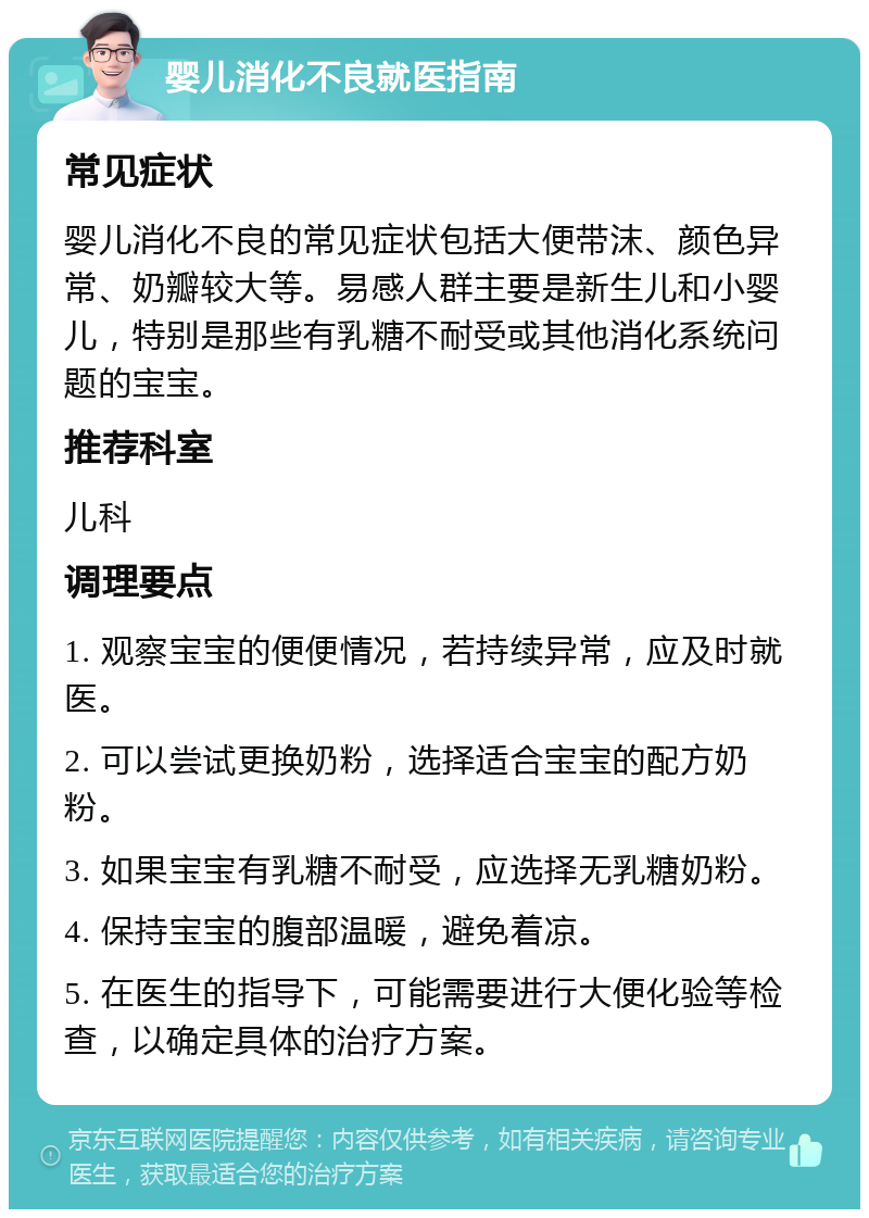 婴儿消化不良就医指南 常见症状 婴儿消化不良的常见症状包括大便带沫、颜色异常、奶瓣较大等。易感人群主要是新生儿和小婴儿，特别是那些有乳糖不耐受或其他消化系统问题的宝宝。 推荐科室 儿科 调理要点 1. 观察宝宝的便便情况，若持续异常，应及时就医。 2. 可以尝试更换奶粉，选择适合宝宝的配方奶粉。 3. 如果宝宝有乳糖不耐受，应选择无乳糖奶粉。 4. 保持宝宝的腹部温暖，避免着凉。 5. 在医生的指导下，可能需要进行大便化验等检查，以确定具体的治疗方案。